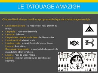 LE TATOUAGE AMAZIGH
• Le croissant de lune : la matière qui naît, grandit et
meurt.
• La spirale : l’harmonie éternelle
• Le cercle : l’absolu.
• Les palmiers tatoués sur le front : la déesse mère.
• Le trait vertical : dieu et la vie.
• Les deux traits : la dualité entre le bien et le mal .
Le carré : La maison
• Deux carrés superposés : le combat de dieu contre la
malédiction et les ténèbres
• Le plus : l’oeil de Dieu, l’étoile .
• La croix : les deux jambes ou les deux bras de
l’homme.
Chaque détail, chaque motif a sa propre symbolique dans le tatouage amazigh :
 