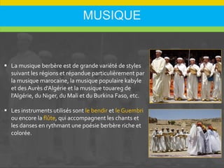 MUSIQUE
 La musique berbère est de grande variété de styles
suivant les régions et répandue particulièrement par
la musique marocaine, la musique populaire kabyle
et des Aurès d'Algérie et la musique touareg de
l'Algérie, du Niger, du Mali et du Burkina Faso, etc.
 Les instruments utilisés sont le bendir et le Guembri
ou encore la flûte, qui accompagnent les chants et
les danses en rythmant une poésie berbère riche et
colorée.
 