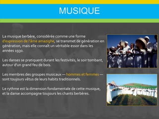 MUSIQUE
La musique berbère, considérée comme une forme
d'expression de l'âme amazighe, se transmet de génération en
génération, mais elle connaît un véritable essor dans les
années 1930.
Les danses se pratiquent durant les festivités, le soir tombant,
autour d'un grand feu de bois.
Les membres des groupes musicaux — hommes et femmes —
sont toujours vêtus de leurs habits traditionnels.
Le rythme est la dimension fondamentale de cette musique,
et la danse accompagne toujours les chants berbères.
 