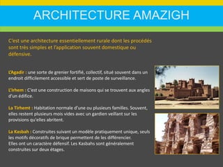 ARCHITECTURE AMAZIGH
C’est une architecture essentiellement rurale dont les procédés
sont très simples et l’application souvent domestique ou
défensive.
L’Agadir : une sorte de grenier fortifié, collectif, situé souvent dans un
endroit difficilement accessible et sert de poste de surveillance.
L’Irhem : C’est une construction de maisons qui se trouvent aux angles
d’un édifice.
La Tirhemt : Habitation normale d’une ou plusieurs familles. Souvent,
elles restent plusieurs mois vides avec un gardien veillant sur les
provisions qu'elles abritent.
La Kasbah : Construites suivant un modèle pratiquement unique, seuls
les motifs décoratifs de brique permettent de les différencier.
Elles ont un caractère défensif. Les Kasbahs sont généralement
construites sur deux étages.
 