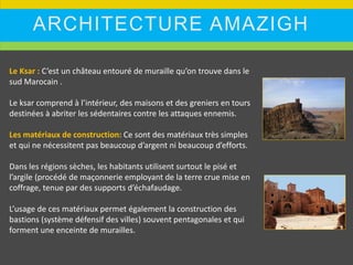 ARCHITECTURE AMAZIGH
Le Ksar : C’est un château entouré de muraille qu’on trouve dans le
sud Marocain .
Le ksar comprend à l’intérieur, des maisons et des greniers en tours
destinées à abriter les sédentaires contre les attaques ennemis.
Les matériaux de construction: Ce sont des matériaux très simples
et qui ne nécessitent pas beaucoup d’argent ni beaucoup d’efforts.
Dans les régions sèches, les habitants utilisent surtout le pisé et
l’argile (procédé de maçonnerie employant de la terre crue mise en
coffrage, tenue par des supports d’échafaudage.
L’usage de ces matériaux permet également la construction des
bastions (système défensif des villes) souvent pentagonales et qui
forment une enceinte de murailles.
 
