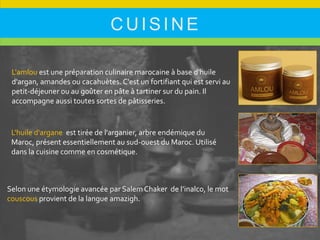 CUISINE
L'amlou est une préparation culinaire marocaine à base d'huile
d'argan, amandes ou cacahuètes. C'est un fortifiant qui est servi au
petit-déjeuner ou au goûter en pâte à tartiner sur du pain. Il
accompagne aussi toutes sortes de pâtisseries.
L'huile d'argane est tirée de l'arganier, arbre endémique du
Maroc, présent essentiellement au sud-ouest du Maroc. Utilisé
dans la cuisine comme en cosmétique.
Selon une étymologie avancée par SalemChaker de l’inalco, le mot
couscous provient de la langue amazigh.
 