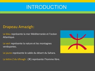 INTRODUCTION
Drapeau Amazigh:
Le bleu représente la mer Méditerranée et l'océan
Atlantique.
Le vert représente la nature et les montagnes
verdoyantes.
Le jaune représente le sable du désert du Sahara.
La lettre Z du tifinagh : (ⵣ) représente l'homme libre.
 