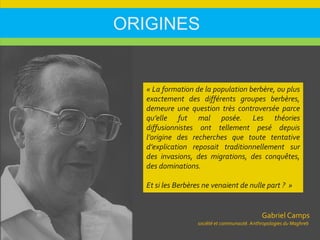 ORIGINES
Gabriel Camps
société et communauté. Anthropologies du Maghreb
« La formation de la population berbère, ou plus
exactement des différents groupes berbères,
demeure une question très controversée parce
qu’elle fut mal posée. Les théories
diffusionnistes ont tellement pesé depuis
l’origine des recherches que toute tentative
d’explication reposait traditionnellement sur
des invasions, des migrations, des conquêtes,
des dominations.
Et si les Berbères ne venaient de nulle part ? »
 