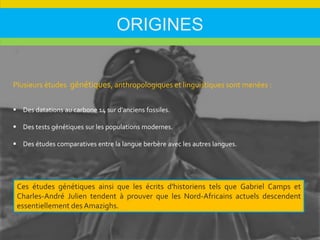 ORIGINES
Plusieurs études génétiques, anthropologiques et linguistiques sont menées :
 Des datations au carbone 14 sur d'anciens fossiles.
 Des tests génétiques sur les populations modernes.
 Des études comparatives entre la langue berbère avec les autres langues.
Ces études génétiques ainsi que les écrits d'historiens tels que Gabriel Camps et
Charles-André Julien tendent à prouver que les Nord-Africains actuels descendent
essentiellement des Amazighs.
 