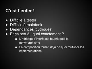 C’est l’enfer !
●
●
●
●

Difficile à tester
Difficile à maintenir
Dépendances ‘cycliques’
Et ça sert à...quoi exactement ?
■ L’héritage d’interfaces fournit déjà le
polymorphisme
■ La composition fournit déjà de quoi réutiliser les
implémentations

 