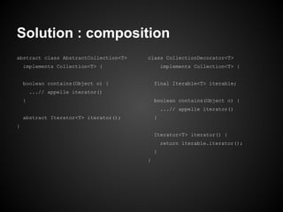 Solution : composition
abstract class AbstractCollection<T>

class CollectionDecorator<T>

implements Collection<T> {

implements Collection<T> {

boolean contains(Object o) {

final Iterable<T> iterable;

...// appelle iterator()
}

boolean contains(Object o) {
...// appelle iterator()

abstract Iterator<T> iterator();

}

}
Iterator<T> iterator() {
return iterable.iterator();
}
}

 