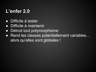 L’enfer 2.0
●
●
●
●

Difficile à tester
Difficile à maintenir
Détruit tout polymorphisme
Rend les classes potentiellement variables…
alors qu’elles sont globales !

 