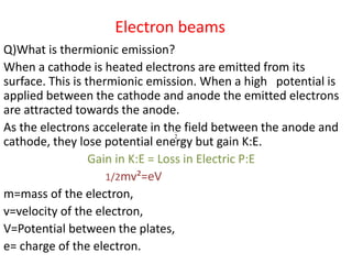 Electron beams
Q)What is thermionic emission?
When a cathode is heated electrons are emitted from its
surface. This is thermionic emission. When a high potential is
applied between the cathode and anode the emitted electrons
are attracted towards the anode.
As the electrons accelerate in the 1
field between the anode and
cathode, they lose potential energy 2
but gain K:E.
Gain in K:E = Loss in Electric P:E
1/2mv²=eV
m=mass of the electron,
v=velocity of the electron,
V=Potential between the plates,
e= charge of the electron.
