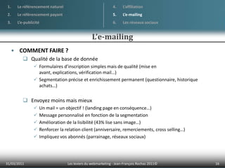 La publicité peut aller des formats traditionnels jusqu’à l’habillage complet d’un site webOBJECTIF : Vendre ses produits via d’autres sites internet01/04/201113Les leviers du webmarketing - Jean-François Rochas 2011© Le référencement naturelLe référencement payantL’e-publicitéL’affiliationL’e-mailingLes réseaux sociauxL’affiliation
