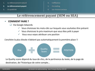 01/04/20119Les leviers du webmarketing - Jean-François Rochas 2011© Le référencement naturelLe référencement payantL’e-publicitéL’affiliationL’e-mailingLes réseaux sociauxLe référencement payant (SEM ou SEA)COMMENT FAIRE ?Via Google AdwordsVous choisissez les mots-clés sur lesquels vous souhaitez être présent