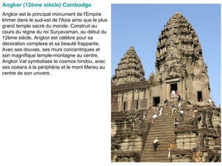 Angkor (12ème siècle) Cambodge   Angkor est le principal monument de l'Empire khmer dans le sud-est de l'Asie ainsi que le plus grand temple sacré du monde. Construit au cours du règne du roi Suryavaman, au début du 12ème siècle, Angkor est célèbre pour sa décoration complexe et sa beauté frappante. Avec ses douves, ses murs concentriques et son magnifique temple-montagne au centre, Angkor Vat symbolises le cosmos hindou, avec ses océans à la périphérie et le mont Merou au centre de son univers.  
