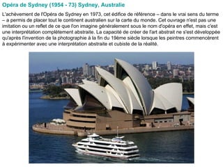 Opéra de Sydney (1954 - 73) Sydney, Australie  L'achèvement de l'Opéra de Sydney en 1973, cet édifice de référence – dans le vrai sens du terme – a permis de placer tout le continent australien sur la carte du monde. Cet ouvrage n'est pas une imitation ou un reflet de ce que l'on imagine généralement sous le nom d'opéra en effet, mais c'est une interprétation complètement abstraite. La capacité de créer de l'art abstrait ne s'est développée qu'après l'invention de la photographie à la fin du 19ème siècle lorsque les peintres commencèrent à expérimenter avec une interprétation abstraite et cubiste de la réalité.  