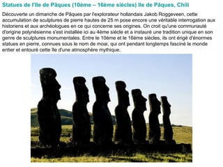Statues de l'Ile de Pâques (10ème – 16ème siècles) Ile de Pâques, Chili  Découverte un dimanche de Pâques par l'explorateur hollandais Jakob Roggeveen, cette accumulation de sculptures de pierre hautes de 25 m pose encore une véritable interrogation aux historiens et aux archéologues en ce qui concerne ses origines. On croit qu'une communauté d'origine polynésienne s'est installée ici au 4ème siècle et a instauré une tradition unique en son genre de sculptures monumentales. Entre le 10ème et le 16ème siècles, ils ont érigé d'énormes statues en pierre, connues sous le nom de moai, qui ont pendant longtemps fasciné le monde entier et entouré cette île d'une atmosphère mythique.  