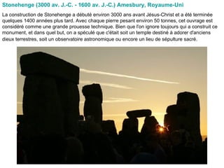 Stonehenge (3000 av. J.-C. - 1600 av. J.-C.) Amesbury, Royaume-Uni   La construction de Stonehenge a débuté environ 3000 ans avant Jésus-Christ et a été terminée quelques 1400 années plus tard. Avec chaque pierre pesant environ 50 tonnes, cet ouvrage est considéré comme une grande prouesse technique. Bien que l'on ignore toujours qui a construit ce monument, et dans quel but, on a spéculé que c'était soit un temple destiné à adorer d'anciens dieux terrestres, soit un observatoire astronomique ou encore un lieu de sépulture sacré.   
