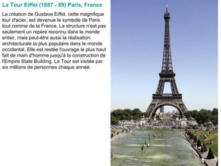 La Tour Eiffel (1887 - 89) Paris, France   La création de Gustave Eiffel, cette magnifique tour d'acier, est devenue le symbole de Paris tout comme de la France. La structure n'est pas seulement un repère reconnu dans le monde entier, mais peut-être aussi la réalisation architecturale la plus populaire dans le monde occidental. Elle est restée l'ouvrage le plus haut fait de main d'homme jusqu'à la construction de l'Empire State Building. La Tour est visitée par six millions de personnes chaque année.  