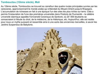 Tombouctou (12ème siècle), Mali   Au 12ème siècle, Tombouctou se trouvait au carrefour des quatre routes principales suivies par les caravanes, approvisionnant le monde arabe qui s'étendait du Moyen-Orient jusqu'à l'Espagne. L'accumulation de richesses en fait à une époque l'un des sites les plus riches sur terre. Cela a permis l'instauration de l'une des premières universités dans l'histoire de l'humanité – la célèbre université islamique appelée l'Université Coranique de Sankoré, où 20’ 000 étudiants se consacraient à l'étude du droit, de la médecine, de la rhétorique, etc. Aujourd'hui, elle est restée pour nous un mythe puissant et ressemble ainsi à une autre des anciennes merveilles, à savoir les Jardins Suspendus de Babylone.  
