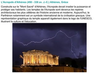 L'Acropole d'Athènes (450 - 330 av. J.-C.) Athènes, Grèce   Construite sur le "Mont Sacré" d'Athènes, l'Acropole devait irradier la puissance et protéger ses habitants. Les temples de l'Acropole sont devenus les repères architecturaux les plus célèbres de l'histoire ancienne et moderne. Aujourd'hui, le Parthénon notamment est un symbole international de la civilisation grecque. Une représentation graphique du temple apparaît également dans le logo de l'UNESCO, illustrant la culture et l'éducation.  