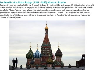 Le Kremlin et la Place Rouge (1156 - 1850) Moscou, Russie   Construit pour servir de résidence à Ivan I, le Kremlin est resté la résidence officielle des tsars jusqu'à la Révolution russe en 1917. Aujourd'hui, il abrite encore le bureau du président. En face du Kremlin s'étale la Place Rouge – une place impressionnante et exubérante qui, pour un grand nombre de personnes, est associée aux abominables manifestations du 1er mai. La Cathérale de Ste-Basile, construite vers 1550 pour commémorer la capture par Ivan le Terrible du héros mongol Kazan, se dresse sur cette place. 