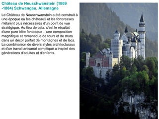 Château de Neuschwanstein (1869 -1884) Schwangau, Allemagne   Le Château de Neuschwanstein a été construit à une époque ou les châteaux et les forteresses n'étaient plus nécessaires d'un point de vue stratégique. Au lieu de cela, c'est le résultat d'une pure idée fantasque – une composition magnifique et romantique de tours et de murs dans un décor parfait de montagnes et de lacs. La combinaison de divers styles architecturaux et d'un travail artisanal compliqué a inspiré des générations d'adultes et d'enfants.  