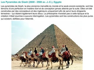 Les Pyramides de Gizeh (2600 - 2500 av. J.-C.), Egypte   Les pyramides de Gizeh, la plus ancienne merveille du monde et la seule encore existante, sont les témoins d'une perfection en matière d'art et de conception jamais atteinte par la suite. Elles ont été construites par des concepteurs et des ingénieurs uniquement afin de servir leurs dirigeants terrestres – qui étaient également leurs dieux. La philosophie n'existait pas à cette époque et la création n'était soumise à aucune interrogation. Les pyramides sont les constructions les plus pures qui existent, édifiées pour l'éternité.   