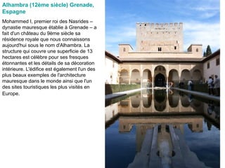 Alhambra (12ème siècle) Grenade, Espagne   Mohammed I, premier roi des Nasrides – dynastie mauresque établie à Grenade – a fait d'un château du 9ème siècle sa résidence royale que nous connaissons aujourd'hui sous le nom d'Alhambra. La structure qui couvre une superficie de 13 hectares est célèbre pour ses fresques étonnantes et les détails de sa décoration intérieure. L'édifice est également l'un des plus beaux exemples de l'architecture mauresque dans le monde ainsi que l'un des sites touristiques les plus visités en Europe.   