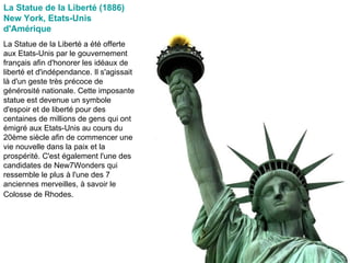 La Statue de la Liberté (1886) New York, Etats-Unis d'Amérique   La Statue de la Liberté a été offerte aux Etats-Unis par le gouvernement français afin d'honorer les idéaux de liberté et d'indépendance. Il s'agissait là d'un geste très précoce de générosité nationale. Cette imposante statue est devenue un symbole d'espoir et de liberté pour des centaines de millions de gens qui ont émigré aux Etats-Unis au cours du 20ème siècle afin de commencer une vie nouvelle dans la paix et la prospérité. C'est également l'une des candidates de New7Wonders qui ressemble le plus à l'une des 7 anciennes merveilles, à savoir le Colosse de Rhodes.   