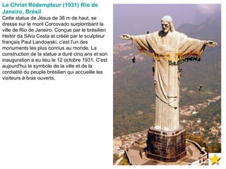 Le Christ Rédempteur (1931) Rio de Janeiro, Brésil Cette statue de Jésus de 38 m de haut, se dresse sur le mont Corcovado surplombant la ville de Rio de Janeiro. Conçue par le brésilien Heitor da Silva Costa et créée par le sculpteur français Paul Landowski, c'est l'un des monuments les plus connus au monde. La construction de la statue a duré cinq ans et son inauguration a eu lieu le 12 octobre 1931. C'est aujourd'hui le symbole de la ville et de la cordialité du peuple brésilien qui accueille les visiteurs à bras ouverts. 