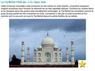 Le Taj Mahal (1630 apr. J.-C.) Agra, Inde   Cette immense mausolée a été construite sur les ordres du chah Djahan, cinquième empereur moghol musulman pour honorer la mémoire de sa très regrettée épouse. Construit en marbre blanc et se dressant dans des jardins clos formellement aménagés, le Taj Mahal est considéré comme le joyau le plus parfait de l'art musulman en Inde. L'empereur a été par la suite incarcéré et l'on raconte qu'il ne pouvait voir que le Taj Mahal depuis la petite fenêtre de sa cellule.  