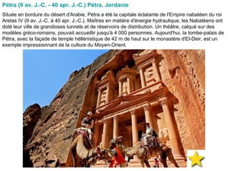 Pétra (9 av. J.-C. - 40 apr. J.-C.) Pétra, Jordanie  Située en bordure du désert d'Arabie, Pétra a été la capitale éclatante de l'Empire nabatéen du roi Aretas IV (9 av. J.-C. à 40 apr. J.-C.). Maîtres en matière d'énergie hydraulique, les Nabatéens ont doté leur ville de grandioses tunnels et de réservoirs de distribution. Un théâtre, calqué sur des modèles gréco-romains, pouvait accueillir jusqu'à 4 000 personnes. Aujourd'hui, la tombe-palais de Pétra, avec la façade de temple héllénistique de 42 m de haut sur le monastère d'El-Deir, est un exemple impressionnant de la culture du Moyen-Orient.  