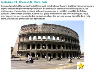 Le Colisée (70 - 82 apr. J.-C.) Rome, Italie   Ce grand amphithéâtre au centre de Rome a été construit pour honorer les légionnaires vainqueurs et pour célébrer la gloire de l'Empire romain. Sa conception est encore actuelle aujourd'hui et pratiquement chaque stade moderne est encore calqué sur le modèle irrésistible du Colisée quelques 2000 années plus tard. Aujourd'hui, grâce à des films et des livres historiques, nous sommes encore plus conscients des combats cruels et des jeux qui se sont déroulés dans cette arène, pour la plus grande joie des spectateurs.  