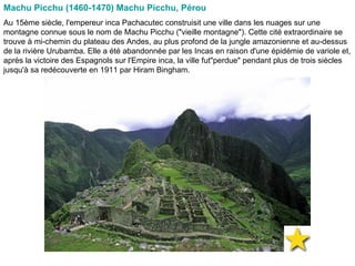 Machu Picchu (1460-1470) Machu Picchu, Pérou   Au 15ème siècle, l'empereur inca Pachacutec construisit une ville dans les nuages sur une montagne connue sous le nom de Machu Picchu ("vieille montagne"). Cette cité extraordinaire se trouve à mi-chemin du plateau des Andes, au plus profond de la jungle amazonienne et au-dessus de la rivière Urubamba. Elle a été abandonnée par les Incas en raison d'une épidémie de variole et, après la victoire des Espagnols sur l'Empire inca, la ville fut"perdue" pendant plus de trois siècles jusqu'à sa redécouverte en 1911 par Hiram Bingham.  