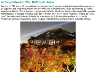 Le Temple Kiyomizu (749 - 1855) Kyoto, Japon   Conçus en 794 apr. J.-C., les palais et les temples de Kyoto ont été les résidences des empereurs du Japon et des shoguns pendant plus de 1000 ans. L'empereur du Japon est intronisé au Palais Impérial de Gosho. Parmi d'autres ouvrages significatifs, il faut citer les temples Higashi Nonganji et Nishi Hoganji, le Temple Kinkakuji avec son "Pavillon d'or" et le Temple Kiyomizu, temple de l'"eau pure". Les sites de Kyoto ont été détruits et reconstruits à de multiples reprises au cours de l'histoire et comptent aujourd'hui parmi les plus importants sites du patrimoine culturel de l'Asie.  
