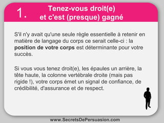 Tenez-vous droit(e) 
et c'est (presque) gagné 
1. 
S'il n'y avait qu'une seule règle essentielle à retenir en 
matière de langage du corps ce serait celle-ci : la 
position de votre corps est déterminante pour votre 
succès. 
Si vous vous tenez droit(e), les épaules un arrière, la 
tête haute, la colonne vertébrale droite (mais pas 
rigide !), votre corps émet un signal de confiance, de 
crédibilité, d'assurance et de respect. 
www.SecretsDePersuasion.com 
 