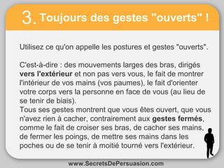 3. Toujours des gestes "ouverts" ! 
Utilisez ce qu'on appelle les postures et gestes "ouverts". 
C'est-à-dire : des mouvements larges des bras, dirigés 
vers l'extérieur et non pas vers vous, le fait de montrer 
l'intérieur de vos mains (vos paumes), le fait d'orienter 
votre corps vers la personne en face de vous (au lieu de 
se tenir de biais). 
Tous ses gestes montrent que vous êtes ouvert, que vous 
n'avez rien à cacher, contrairement aux gestes fermés, 
comme le fait de croiser ses bras, de cacher ses mains, 
de fermer les poings, de mettre ses mains dans les 
poches ou de se tenir à moitié tourné vers l'extérieur. 
www.SecretsDePersuasion.com 
 
