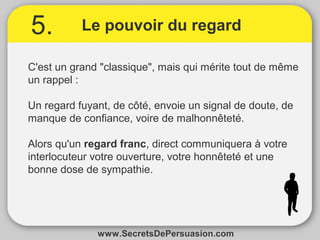 5. Le pouvoir du regard 
C'est un grand "classique", mais qui mérite tout de même 
un rappel : 
Un regard fuyant, de côté, envoie un signal de doute, de 
manque de confiance, voire de malhonnêteté. 
Alors qu'un regard franc, direct communiquera à votre 
interlocuteur votre ouverture, votre honnêteté et une 
bonne dose de sympathie. 
www.SecretsDePersuasion.com 
 