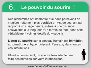 6. Le pouvoir du sourire ! 
Des recherches ont démontré que nous percevons de 
manière nettement plus positive un visage souriant par 
rapport à un visage neutre, même à une distance 
équivalente à la longueur d'un terrain de foot (donc sans 
véritablement voir les détails du visage !). 
L'effet du sourire sur le cerveau humain est immédiat, 
automatique et hyper puissant. Pensez-y dans toutes 
vos interactions 
Utilisé à bon escient, un sourire bien adapté peut 
faire des miracles sur votre interlocuteur. 
www.SecretsDePersuasion.com 
 