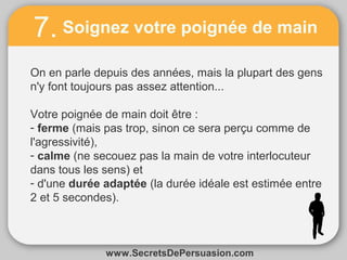 7. Soignez votre poignée de main 
On en parle depuis des années, mais la plupart des gens 
n'y font toujours pas assez attention... 
Votre poignée de main doit être : 
- ferme (mais pas trop, sinon ce sera perçu comme de 
l'agressivité), 
- calme (ne secouez pas la main de votre interlocuteur 
dans tous les sens) et 
- d'une durée adaptée (la durée idéale est estimée entre 
2 et 5 secondes). 
www.SecretsDePersuasion.com 

