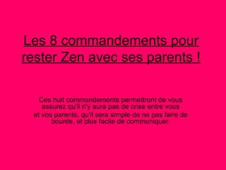 Les 8 commandements pour
rester Zen avec ses parents !

   Ces huit commandements permettront de vous
    assurez qu'il n'y aura pas de crise entre vous
 et vos parents, qu'il sera simple de ne pas faire de
       bourde, et plus facile de communiquer.
 