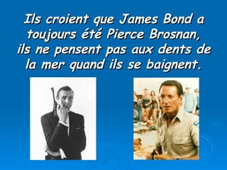 Ils croient que James Bond a toujours été Pierce Brosnan, ils ne pensent pas aux dents de la mer quand ils se baignent. 