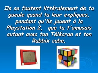 Ils se foutent littéralement de ta gueule quand tu leur expliques, pendant qu'ils jouent à la Playstation 2,  que tu t'amusais autant avec ton Télécran et ton Rubbix cube. 