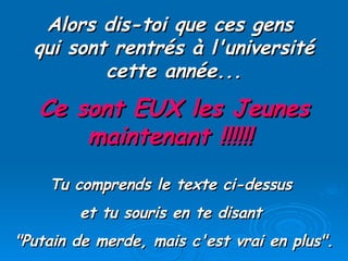 Alors dis-toi que ces gens  qui sont rentrés à l'université cette année... Ce sont EUX les Jeunes maintenant !!!!!!   Tu comprends le texte ci-dessus  et tu souris en te disant  "Putain de merde, mais c'est vrai en plus". 