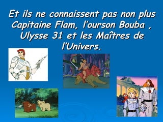 Et ils ne connaissent pas non plus Capitaine Flam, l’ourson Bouba , Ulysse 31 et les Maîtres de l’Univers. 