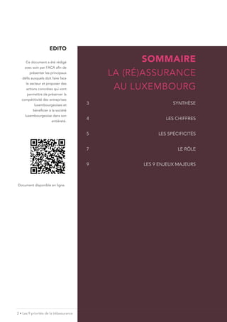 2 • Les 9 priorités de la (ré)assurance
EDITO
Ce document a été rédigé
avec soin par l’ACA afin de
présenter les principaux
défis auxquels doit faire face
le secteur et proposer des
actions concrètes qui vont
permettre de préserver la
compétitivité des entreprises
luxembourgeoises et
bénéficier à la société
luxembourgeoise dans son
entièreté.
SOMMAIRE
LA (RÉ)ASSURANCE
AU LUXEMBOURG
3SYNTHÈSE
4 LES CHIFFRES
5 LES SPÉCIFICITÉS
7 LE RÔLE
9				 LES 9 ENJEUX MAJEURS
Document disponible en ligne.
 