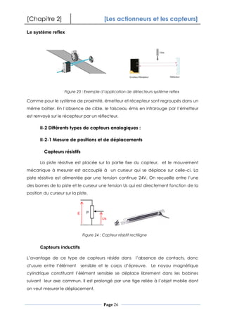 [Chapitre 2] [Les actionneurs et les capteurs]
Page 26
Le système reflex
Comme pour le système de proximité, émetteur et récepteur sont regroupés dans un
même boîtier. En l’absence de cible, le faisceau émis en infrarouge par l’émetteur
est renvoyé sur le récepteur par un réflecteur.
II-2 Différents types de capteurs analogiques :
II-2-1 Mesure de positions et de déplacements
Capteurs résistifs
La piste résistive est placée sur la partie fixe du capteur, et le mouvement
mécanique à mesurer est accouplé à un curseur qui se déplace sur celle–ci. La
piste résistive est alimentée par une tension continue 24V. On recueille entre l’une
des bornes de la piste et le curseur une tension Us qui est directement fonction de la
position du curseur sur la piste.
Capteurs inductifs
L’avantage de ce type de capteurs réside dans l’absence de contacts, donc
d’usure entre l’élément sensible et le corps d’épreuve. Le noyau magnétique
cylindrique constituant l’élément sensible se déplace librement dans les bobines
suivant leur axe commun. Il est prolongé par une tige reliée à l’objet mobile dont
on veut mesurer le déplacement.
Figure 23 : Exemple d’application de détecteurs système reflex
Figure 24 : Capteur résistif rectiligne
 