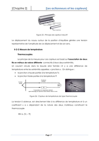 [Chapitre 2] [Les actionneurs et les capteurs]
Page 27
Le déplacement du noyau autour de la position d’équilibre génère une tension
représentative de l’amplitude de ce déplacement et de son sens.
II-2-2 Mesure de température
Thermocouples
Le principe de la mesure pour ces capteurs est basé sur l’association de deux
fils en métaux de nature différente connectés à leurs deux extrémités.
Un courant circule dans la boucle ainsi formée s’il y a une différence de
température entre les extrémités appelées « jonctions ». On distingue :
la jonction chaude portée à la température Tc
la jonction froide portée à la température Tf
La tension E obtenue, est directement liée à la différence de température et à un
coefficient « a » dépendant de la nature des deux matériaux constituant le
thermocouple
E = a. (Tc – Tf)
Figure 25 : Principe de capteur inductif
Figure 26 : Capteur de température de type thermocouple
 