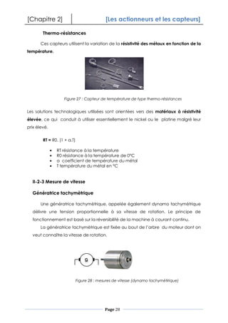 [Chapitre 2] [Les actionneurs et les capteurs]
Page 28
Thermo-résistances
Ces capteurs utilisent la variation de la résistivité des métaux en fonction de la
température.
Les solutions technologiques utilisées sont orientées vers des matériaux à résistivité
élevée, ce qui conduit à utiliser essentiellement le nickel ou le platine malgré leur
prix élevé.
RT = R0. (1 + a.T)
RT résistance à la température
R0 résistance à la température de 0°C
a coefficient de température du métal
T température du métal en °C
II-2-3 Mesure de vitesse
Génératrice tachymètrique
Une génératrice tachymètrique, appelée également dynamo tachymètrique
délivre une tension proportionnelle à sa vitesse de rotation. Le principe de
fonctionnement est basé sur la réversibilité de la machine à courant continu.
La génératrice tachymètrique est fixée au bout de l’arbre du moteur dont on
veut connaître la vitesse de rotation.
Figure 27 : Capteur de température de type thermo-résistances
Figure 28 : mesures de vitesse (dynamo tachymètirique)
G
 
