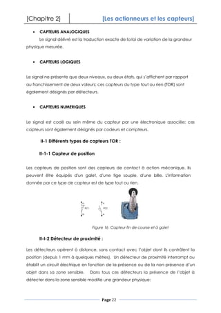 [Chapitre 2] [Les actionneurs et les capteurs]
Page 22
CAPTEURS ANALOGIQUES
Le signal délivré est la traduction exacte de la loi de variation de la grandeur
physique mesurée.
CAPTEURS LOGIQUES
Le signal ne présente que deux niveaux, ou deux états, qui s’affichent par rapport
au franchissement de deux valeurs; ces capteurs du type tout ou rien (TOR) sont
également désignés par détecteurs.
CAPTEURS NUMERIQUES
Le signal est codé au sein même du capteur par une électronique associée; ces
capteurs sont également désignés par codeurs et compteurs.
II-1 Différents types de capteurs TOR :
II-1-1 Capteur de position
Les capteurs de position sont des capteurs de contact à action mécanique. Ils
peuvent être équipés d'un galet, d'une tige souple, d'une bille. L'information
donnée par ce type de capteur est de type tout ou rien.
II-I-2 Détecteur de proximité :
Les détecteurs opèrent à distance, sans contact avec l’objet dont ils contrôlent la
position (depuis 1 mm à quelques mètres). Un détecteur de proximité interrompt ou
établit un circuit électrique en fonction de la présence ou de la non-présence d’un
objet dans sa zone sensible. Dans tous ces détecteurs la présence de l’objet à
détecter dans la zone sensible modifie une grandeur physique:
Figure 16 Capteur fin de course et à galet
 
