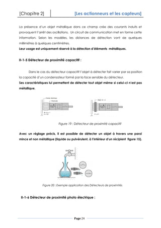 [Chapitre 2] [Les actionneurs et les capteurs]
Page 24
La présence d’un objet métallique dans ce champ crée des courants induits et
provoquent l’arrêt des oscillations. Un circuit de communication met en forme cette
information. Selon les modèles, les distances de détection vont de quelques
millimètres à quelques centimètres.
Leur usage est uniquement réservé à la détection d’éléments métalliques.
II-1-5 Détecteur de proximité capacitif :
Dans le cas du détecteur capacitif l’objet à détecter fait varier par sa position
la capacité d’un condensateur formé par la face sensible du détecteur.
Ses caractéristiques lui permettent de détecter tout objet même si celui-ci n’est pas
métallique.
Avec un réglage précis, il est possible de détecter un objet à travers une paroi
mince et non métallique (liquide ou pulvérulent, à l’intérieur d’un récipient figure 15).
II-1-6 Détecteur de proximité photo électrique :
Figure 19 : Détecteur de proximité capacitif
Figure 20 : Exemple application des Détecteurs de proximités
 