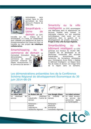 technologies sans
contact dans la ville
permettant de faire
découvrir l’histoire de
cette ville.
SmartFabrik -
Usine de
demain Le CITC
travaille sur les enjeux de la
SmartFabrik. Il a initié, en collaboration
avec l’ENSAM une plateforme de tests et
d’expérimentations de l’Usine du Futur et
travaille sur des projets de robotique
collaborative.
Smartshopping ou le
commerce de demain Le
Connected Innovation Store est le
démonstrateur du
commerce de demain.
Comment l’Internet des
Objets révolutionnera t-il
le commerce de demain ?
Smartcity ou la ville
intelligente Le CITC accompagne
Lille Métropole dans le déploiement de
services mobiles sans contact. La
métropole s’appuie sur son expertise
technologique, mais aussi sur son
expérience dans la gestion et le
développement de projets innovants -
Projet U-City Lille Europe Digitale.
Smartbuilding ou le
bâtiment intelligent Le CITC
participe aux travaux du Cluster HBI.
L’objectif est de développer et de
pérenniser l’ensemble des activités
industrielles, économiques, de
recherche, de formations nécessaires
pour l’émergence d’une filière « Habitat
et bâtiment Intelligent » en Région Nord
Pas de Calais et donner une image forte
de la région dans ce domaine.
Les démonstrations présentées lors de la Conférence
Schéma Régional de développement Économique du 30
juin 2014-06-29
Le robot NAO Le Robot UR-10 Les Google Glass Le robot suiveur
La robotique de
service
La robotique
industrielle – l’usine de
demain
La mobilité de
demain
Le robot suiveur,
au service des
personnes âgées
ou handicapées.
Partenaire :
ENSAM
Laboratoire de
recherche régional
Partenaire :
PHOCEIS
Entreprise
innovante régionale
 